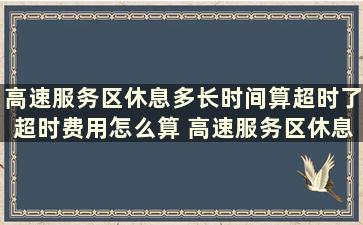 高速服务区休息多长时间算超时了超时费用怎么算 高速服务区休息多长时间算超时了怎么算